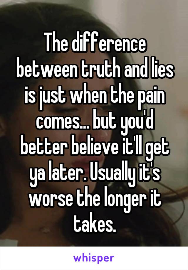 The difference between truth and lies is just when the pain comes... but you'd better believe it'll get ya later. Usually it's worse the longer it takes.