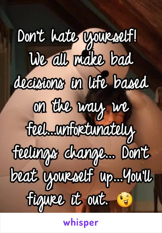 Don't hate yourself! 
We all make bad decisions in life based on the way we feel...unfortunately feelings change... Don't beat yourself up...You'll figure it out. 😉