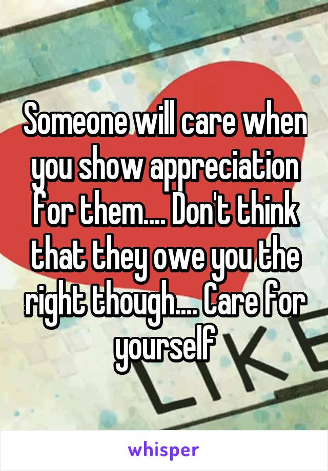 Someone will care when you show appreciation for them.... Don't think that they owe you the right though.... Care for yourself