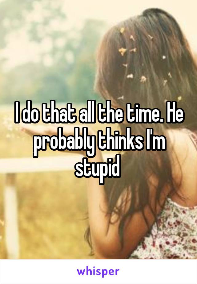 I do that all the time. He probably thinks I'm stupid 