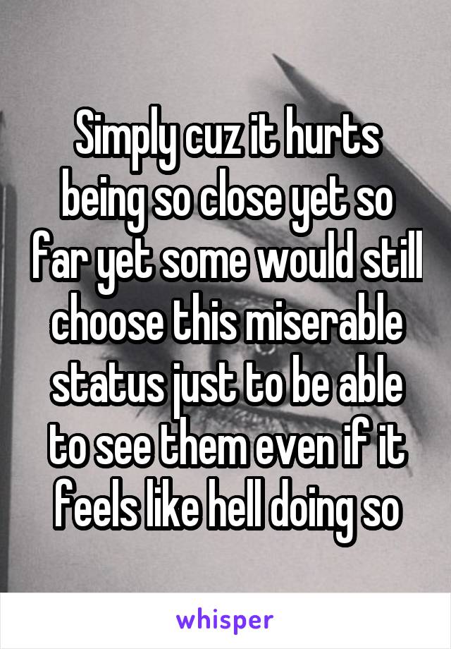 Simply cuz it hurts being so close yet so far yet some would still choose this miserable status just to be able to see them even if it feels like hell doing so