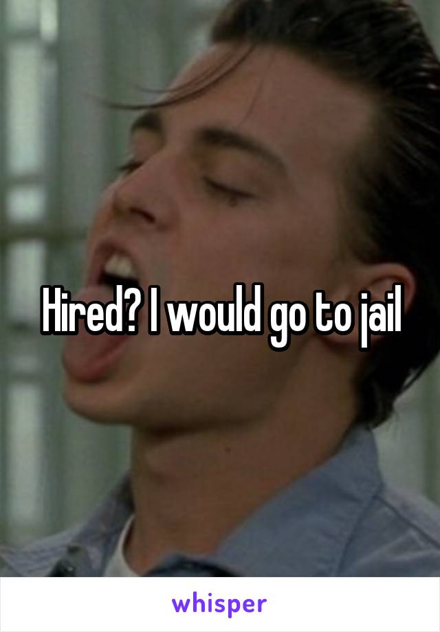 Hired? I would go to jail
