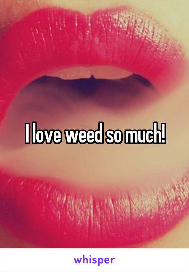 I love weed so much!