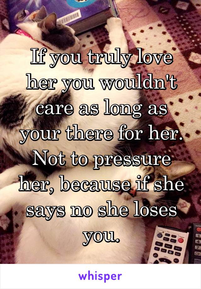 If you truly love her you wouldn't care as long as your there for her. Not to pressure her, because if she says no she loses you.