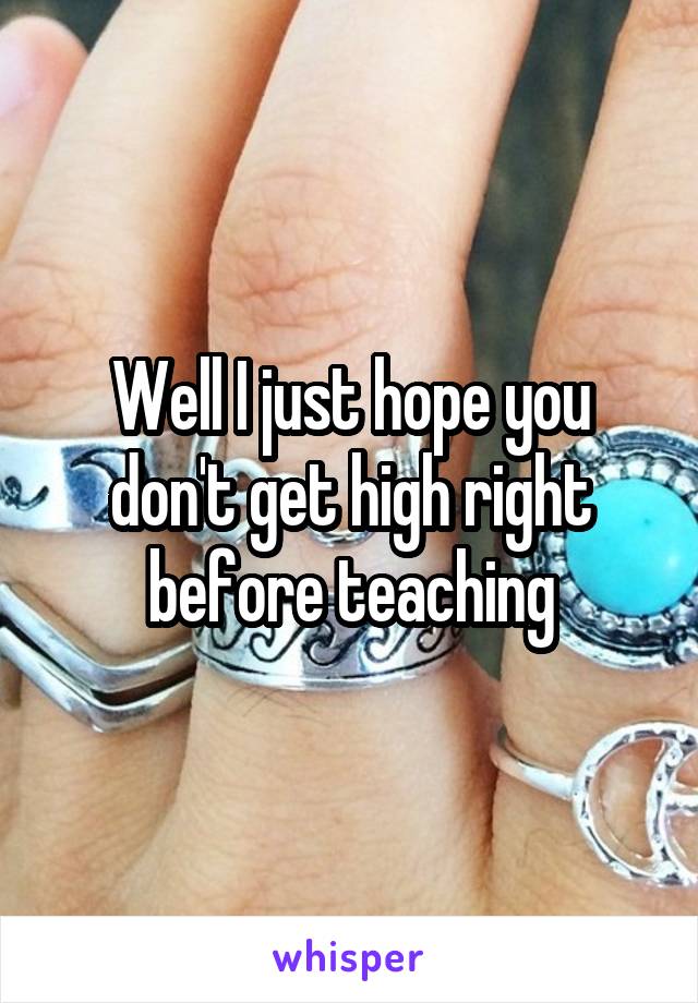 Well I just hope you don't get high right before teaching