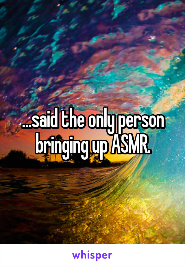 ...said the only person bringing up ASMR.