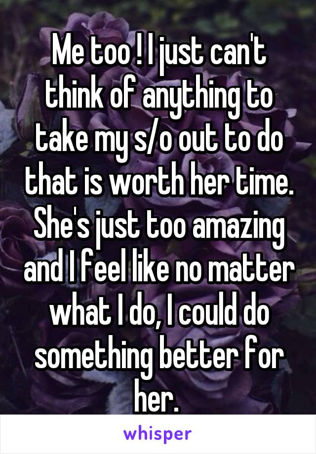 Me too ! I just can't think of anything to take my s/o out to do that is worth her time. She's just too amazing and I feel like no matter what I do, I could do something better for her. 
