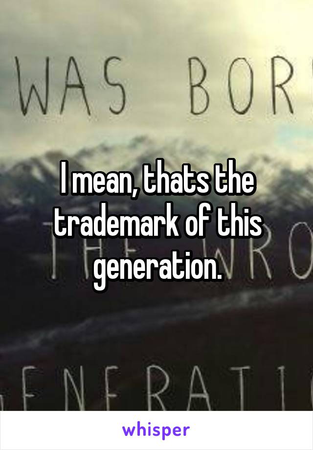 I mean, thats the trademark of this generation.