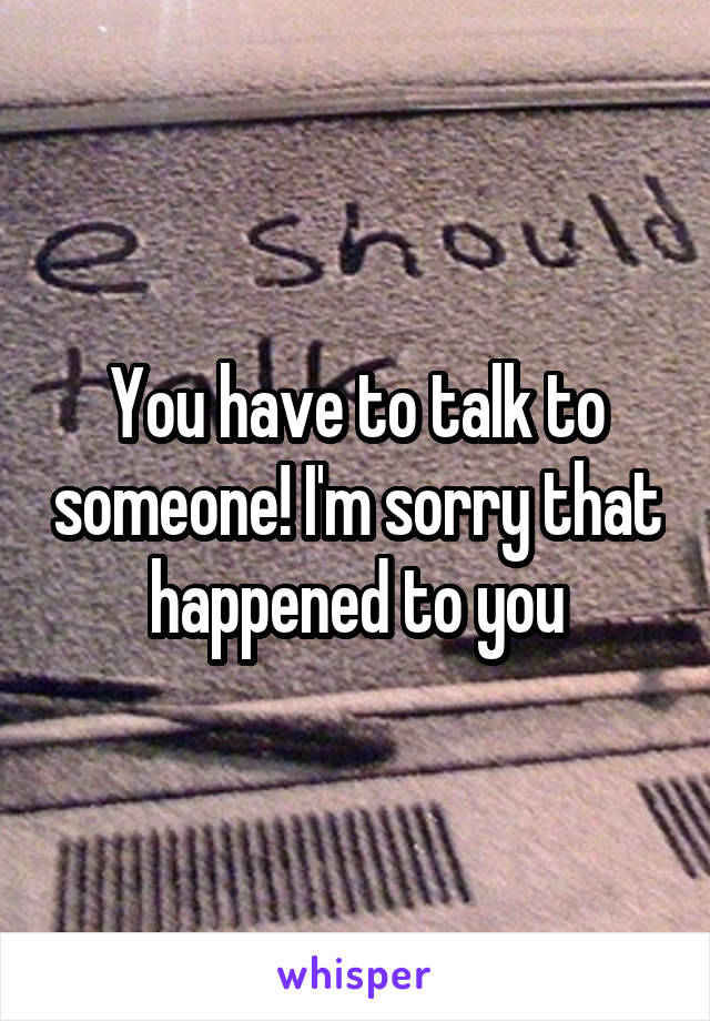 You have to talk to someone! I'm sorry that happened to you