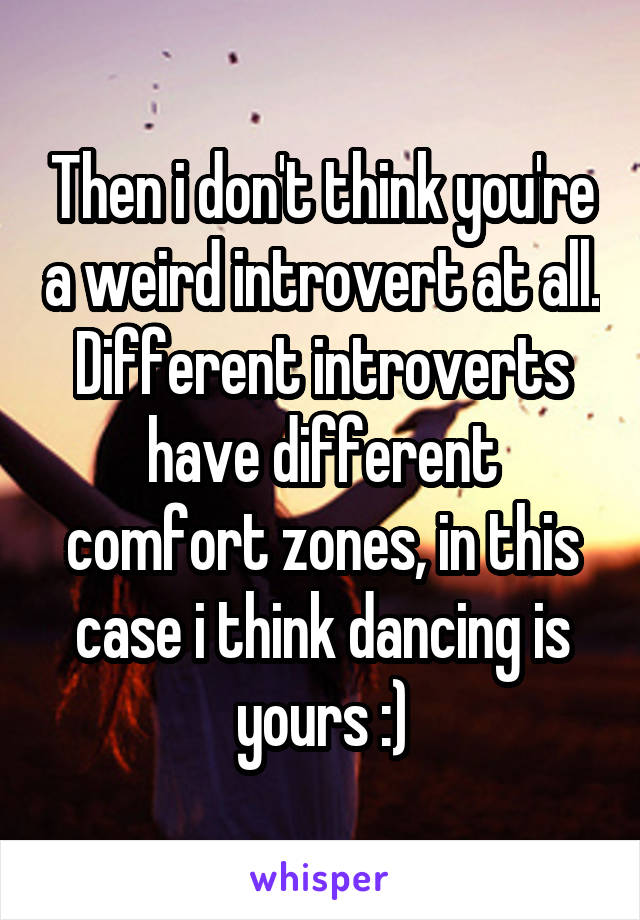 Then i don't think you're a weird introvert at all. Different introverts have different comfort zones, in this case i think dancing is yours :)