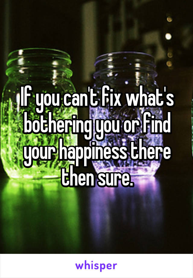 If you can't fix what's bothering you or find your happiness there then sure.