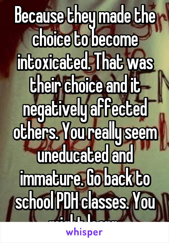 Because they made the choice to become intoxicated. That was their choice and it negatively affected others. You really seem uneducated and immature. Go back to school PDH classes. You might learn.