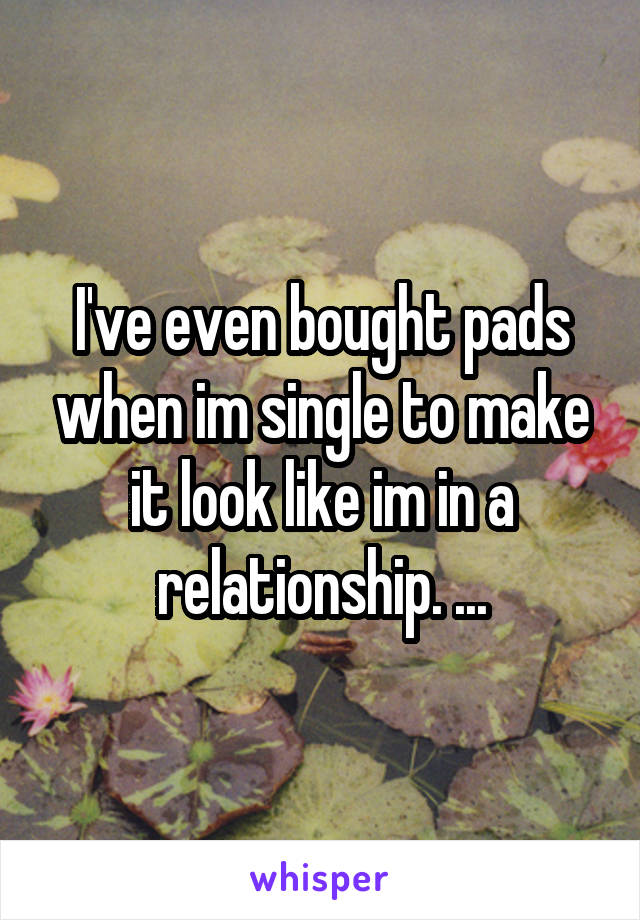 I've even bought pads when im single to make it look like im in a relationship. ...