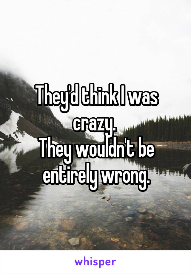 They'd think I was crazy. 
They wouldn't be entirely wrong.