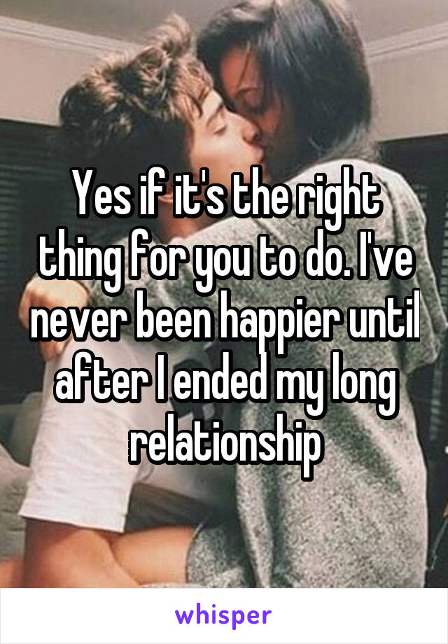 Yes if it's the right thing for you to do. I've never been happier until after I ended my long relationship