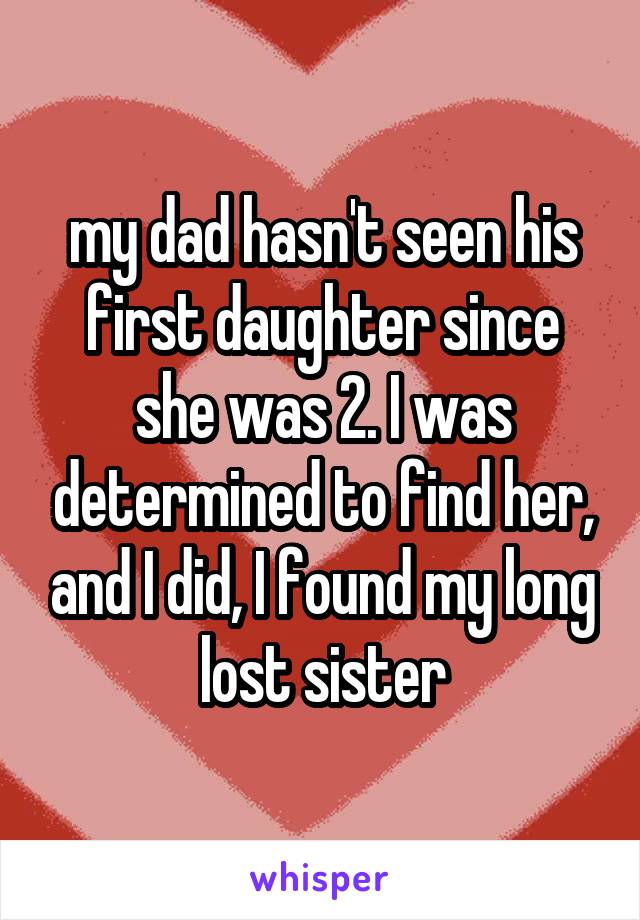 my dad hasn't seen his first daughter since she was 2. I was determined to find her, and I did, I found my long lost sister