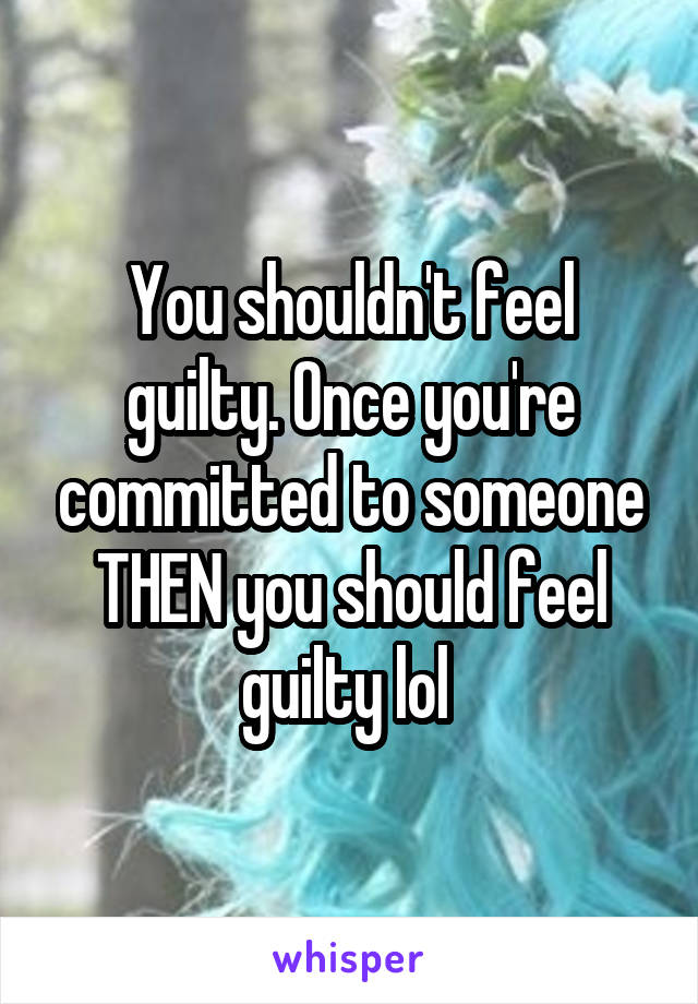 You shouldn't feel guilty. Once you're committed to someone THEN you should feel guilty lol 