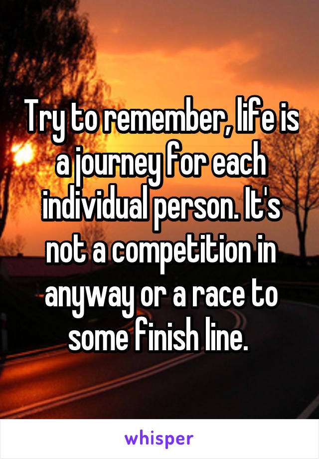 Try to remember, life is a journey for each individual person. It's not a competition in anyway or a race to some finish line. 