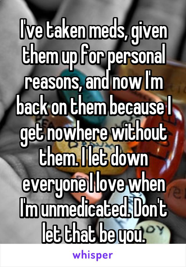 I've taken meds, given them up for personal reasons, and now I'm back on them because I get nowhere without them. I let down everyone I love when I'm unmedicated. Don't let that be you.