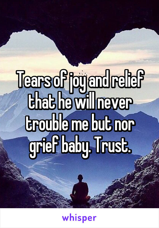 Tears of joy and relief that he will never trouble me but nor grief baby. Trust.