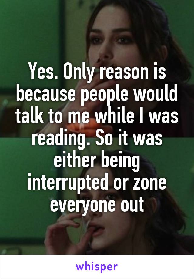 Yes. Only reason is because people would talk to me while I was reading. So it was either being interrupted or zone everyone out