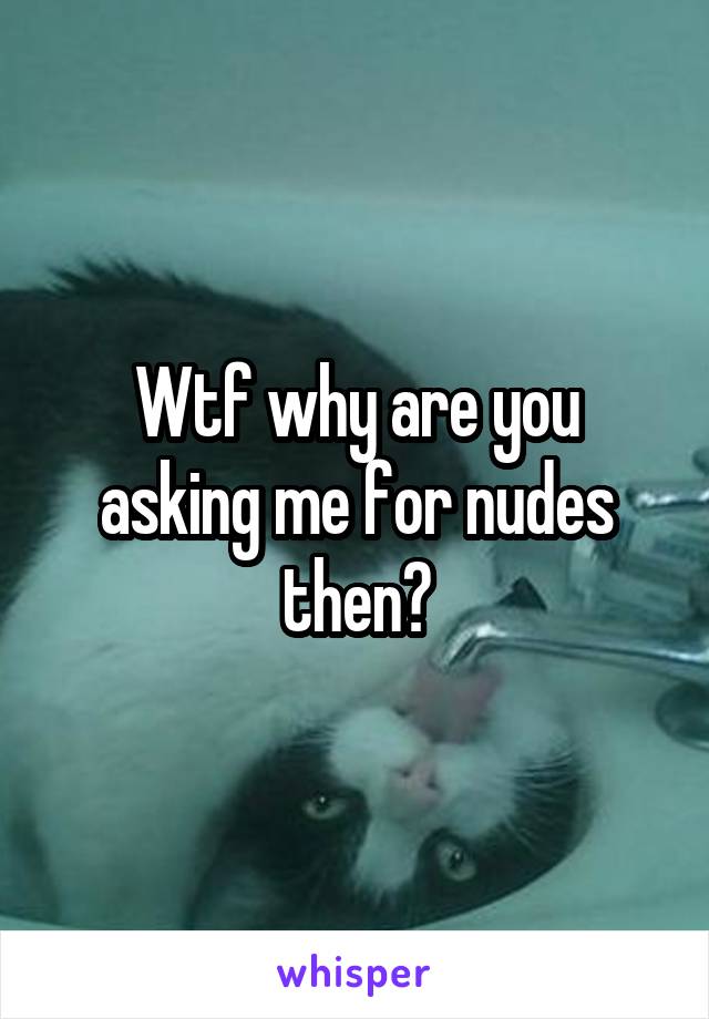Wtf why are you asking me for nudes then?
