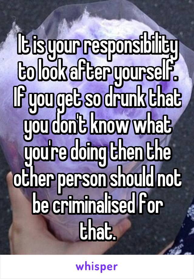 It is your responsibility to look after yourself. If you get so drunk that you don't know what you're doing then the other person should not be criminalised for that.