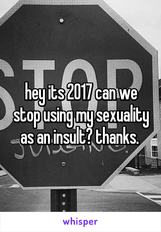 hey its 2017 can we stop using my sexuality as an insult? thanks. 