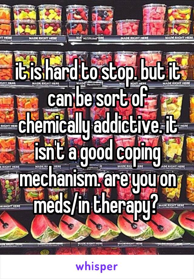it is hard to stop. but it can be sort of chemically addictive. it isn't a good coping mechanism. are you on meds/in therapy? 