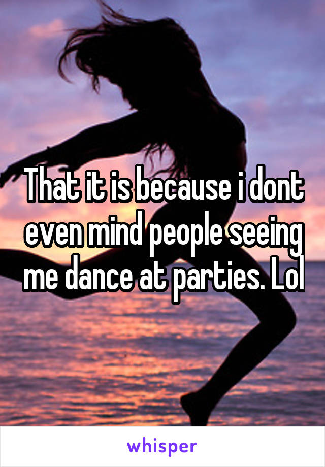 That it is because i dont even mind people seeing me dance at parties. Lol