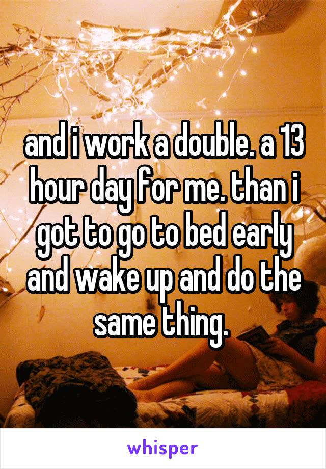 and i work a double. a 13 hour day for me. than i got to go to bed early and wake up and do the same thing. 
