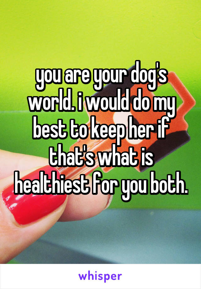 you are your dog's world. i would do my best to keep her if that's what is healthiest for you both. 