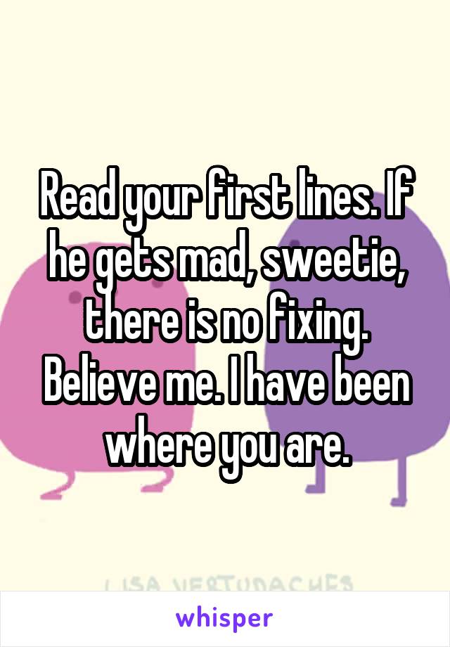 Read your first lines. If he gets mad, sweetie, there is no fixing. Believe me. I have been where you are.