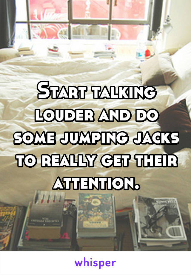Start talking louder and do some jumping jacks to really get their attention.