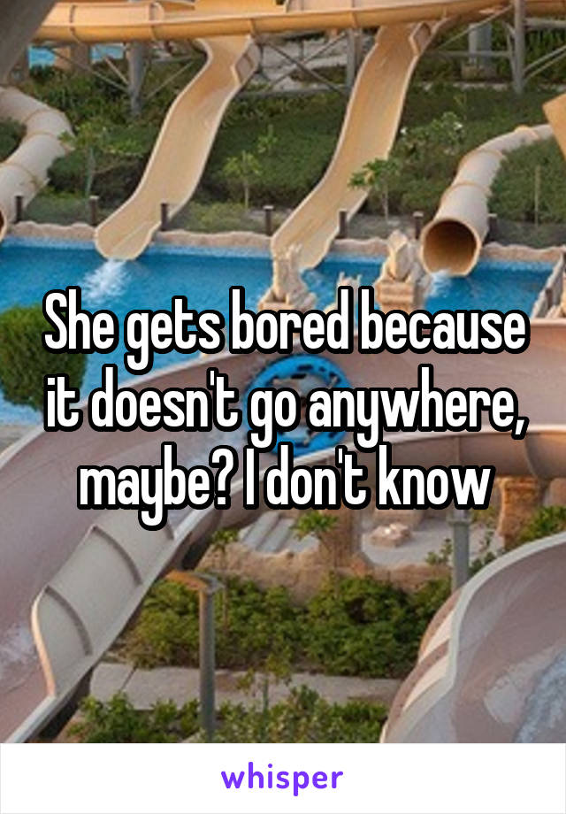 She gets bored because it doesn't go anywhere, maybe? I don't know