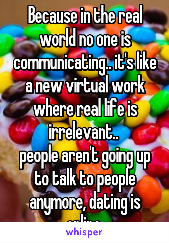 Because in the real world no one is communicating.. it's like a new virtual work where real life is irrelevant.. 
people aren't going up to talk to people anymore, dating is online 