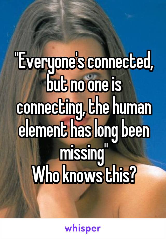 "Everyone's connected, but no one is connecting, the human element has long been missing"
Who knows this?