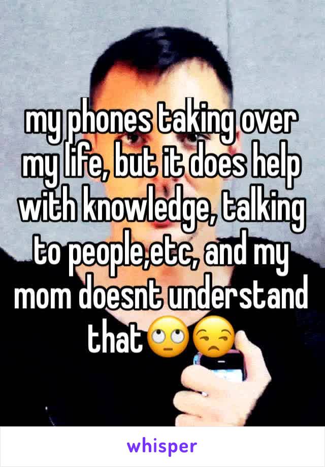 my phones taking over my life, but it does help with knowledge, talking to people,etc, and my mom doesnt understand that🙄😒