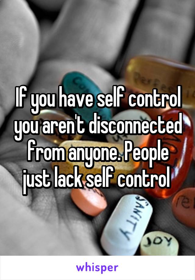 If you have self control you aren't disconnected from anyone. People just lack self control 