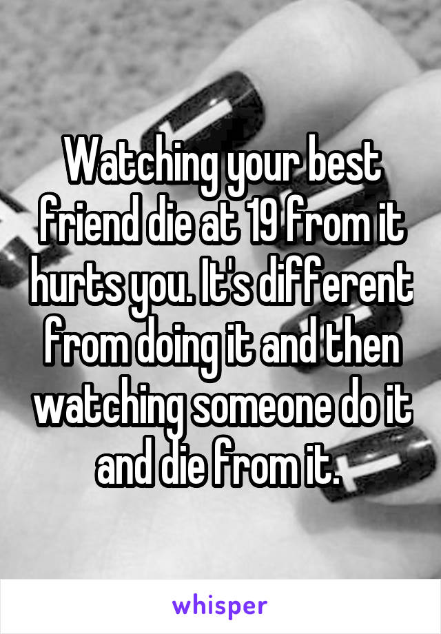 Watching your best friend die at 19 from it hurts you. It's different from doing it and then watching someone do it and die from it. 