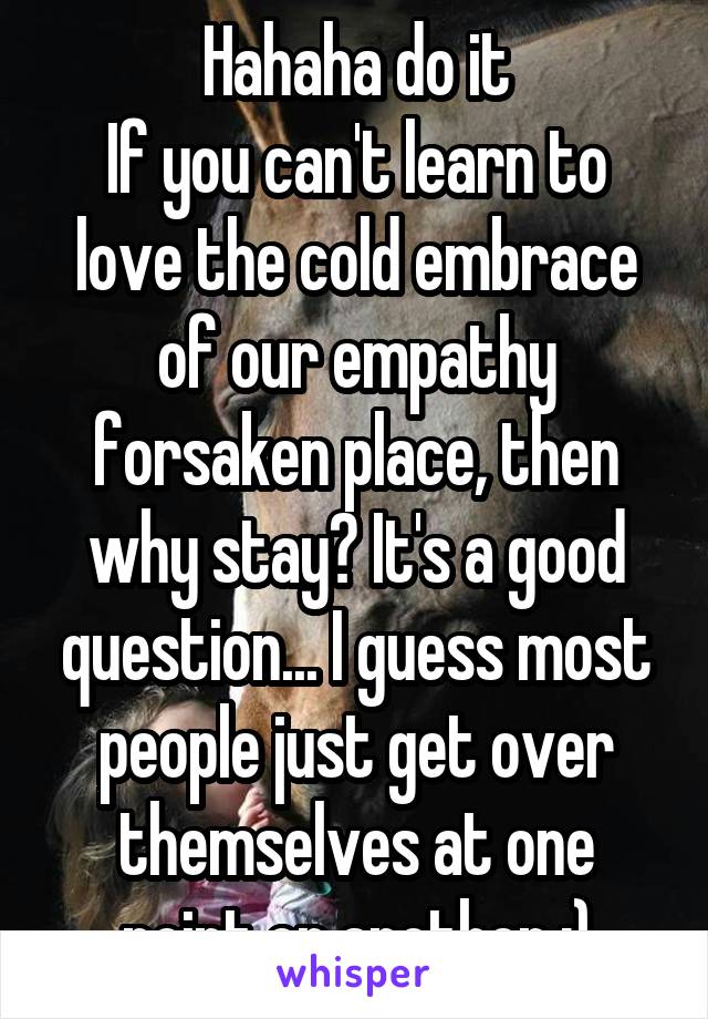 Hahaha do it
If you can't learn to love the cold embrace of our empathy forsaken place, then why stay? It's a good question... I guess most people just get over themselves at one point or another :)