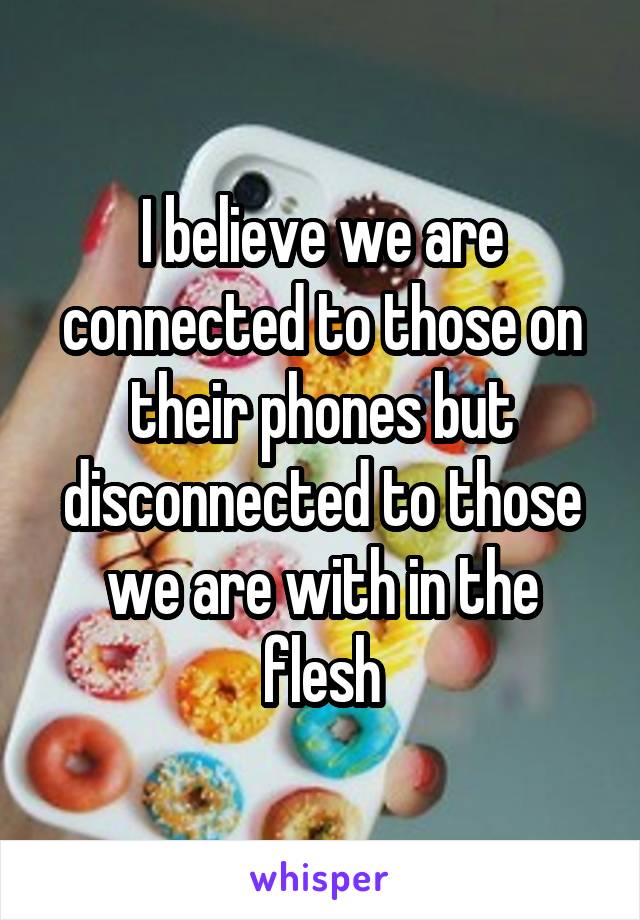 I believe we are connected to those on their phones but disconnected to those we are with in the flesh