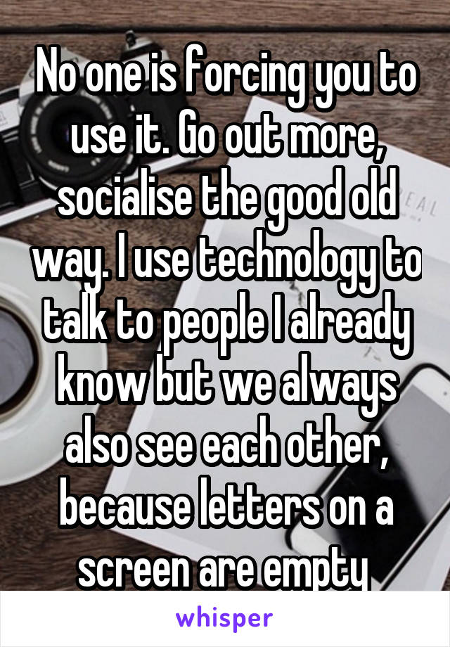 No one is forcing you to use it. Go out more, socialise the good old way. I use technology to talk to people I already know but we always also see each other, because letters on a screen are empty 