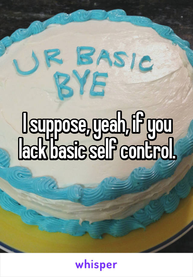 I suppose, yeah, if you lack basic self control.