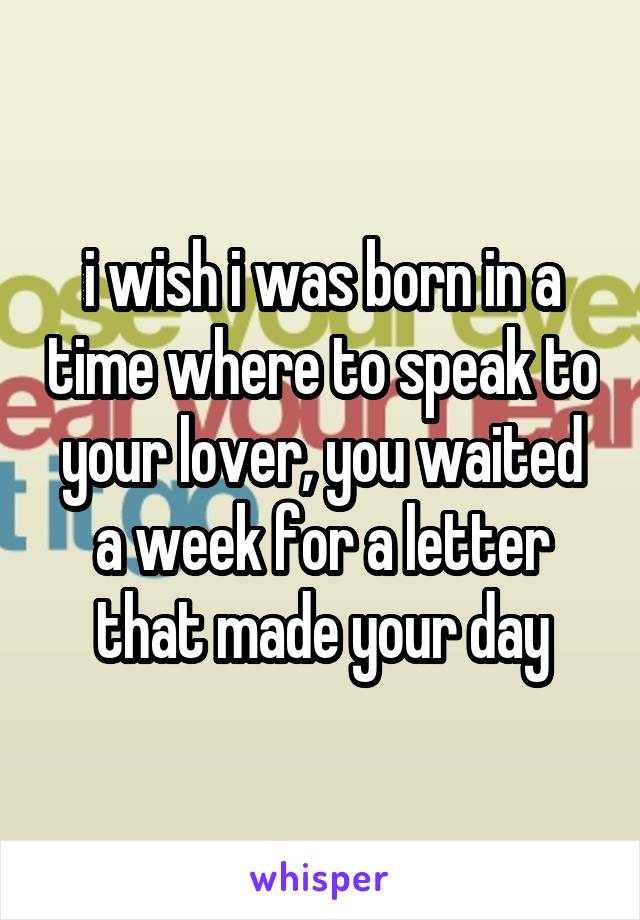 i wish i was born in a time where to speak to your lover, you waited a week for a letter that made your day