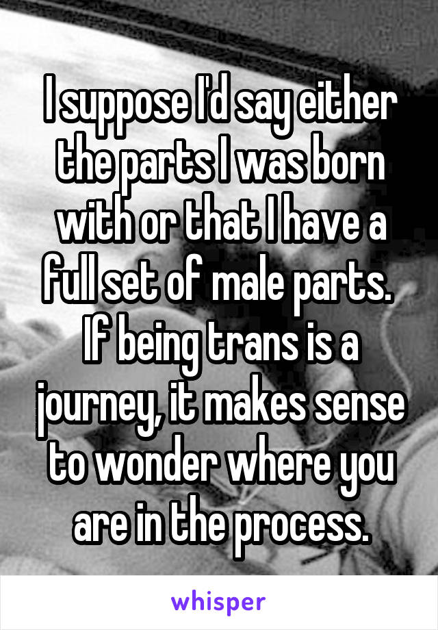 I suppose I'd say either the parts I was born with or that I have a full set of male parts.  If being trans is a journey, it makes sense to wonder where you are in the process.