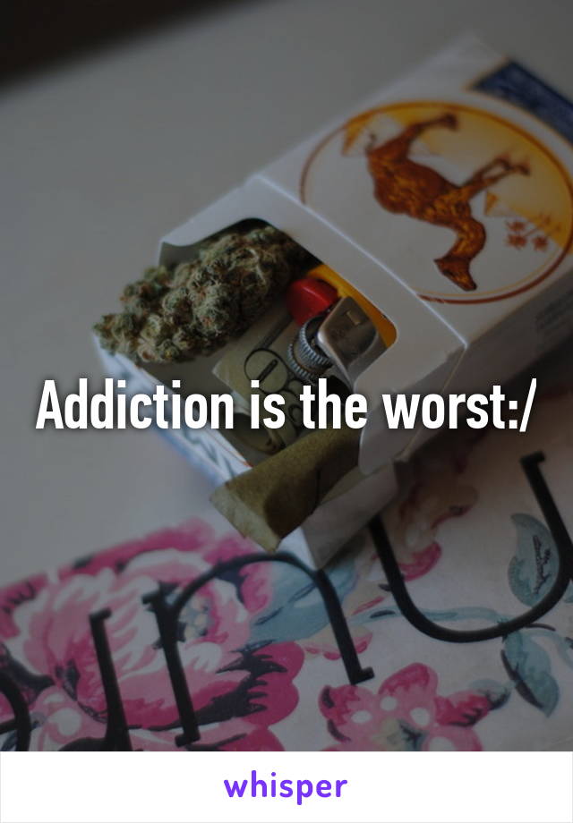 Addiction is the worst:/