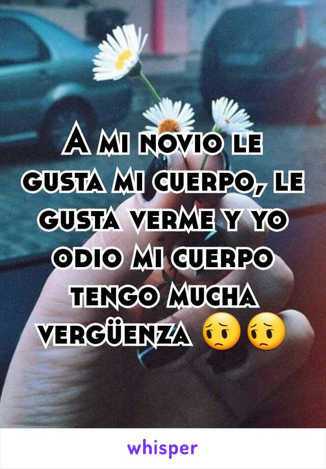 A mi novio le gusta mi cuerpo, le gusta verme y yo odio mi cuerpo tengo mucha vergüenza 😔😔