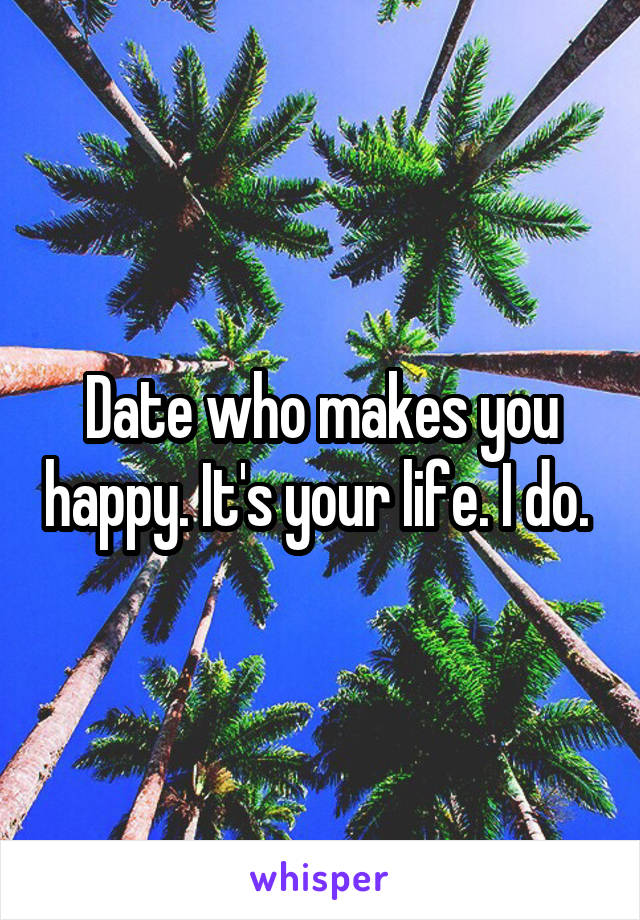Date who makes you happy. It's your life. I do. 