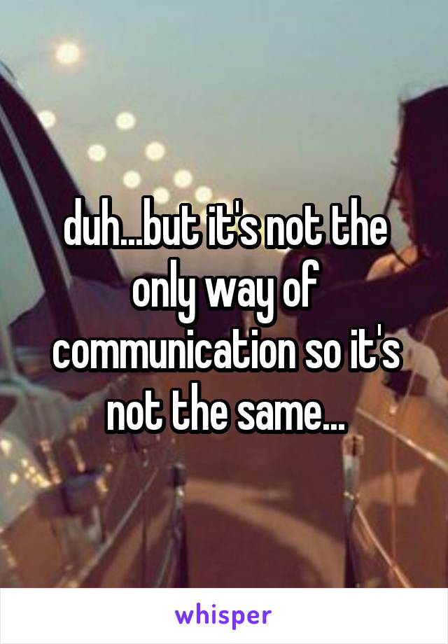 duh...but it's not the only way of communication so it's not the same...